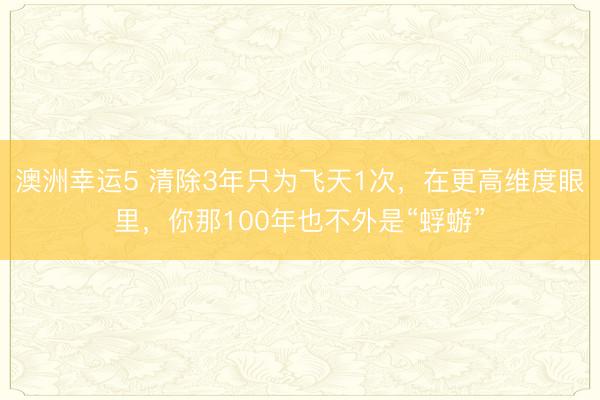 澳洲幸運5 清除3年只為飛天1次,在更高維度眼里,你那100年也不外是“蜉蝣”
