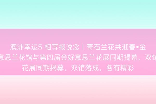 澳洲幸運5 相等報說念|奇石蘭花共迎春?金陵夢石館和金好意思蘭花館與第四屆金好意思蘭花展同期揭幕,雙館落成,各有精彩