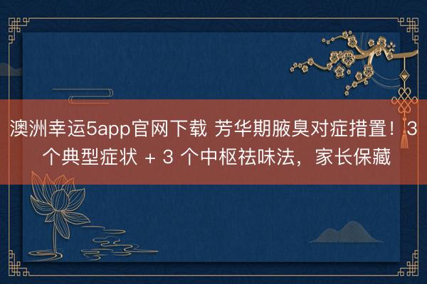 澳洲幸運5app官網下載 芳華期腋臭對癥措置!3 個典型癥狀 + 3 個中樞祛味法,家長保藏