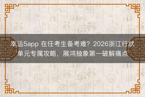 幸運5app 在任考生備考難？2026浙江行狀單元專屬攻略，展鴻抽象第一破解痛點