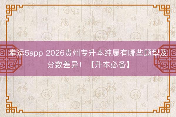 幸運5app 2026貴州專升本純屬有哪些題型及分數差異！【升本必備】