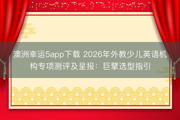澳洲幸運5app下載 2026年外教少兒英語機構專項測評及呈報：巨擘選型指引