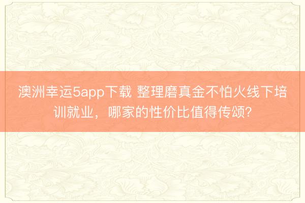 澳洲幸運(yùn)5app下載 整理磨真金不怕火線下培訓(xùn)就業(yè)，哪家的性價(jià)比值得傳頌？
