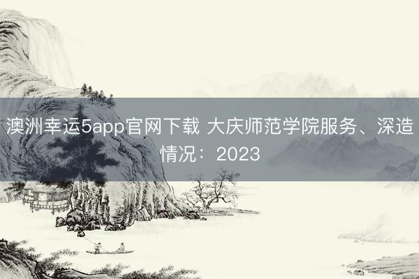 澳洲幸運(yùn)5app官網(wǎng)下載 大慶師范學(xué)院服務(wù)、深造情況:2023