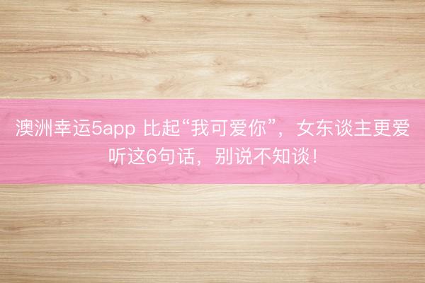 澳洲幸運(yùn)5app 比起“我可愛(ài)你”,女東談主更愛(ài)聽(tīng)這6句話,別說(shuō)不知談!