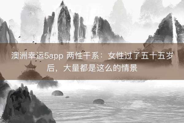 澳洲幸運5app 兩性干系：女性過了五十五歲后，大量都是這么的情景