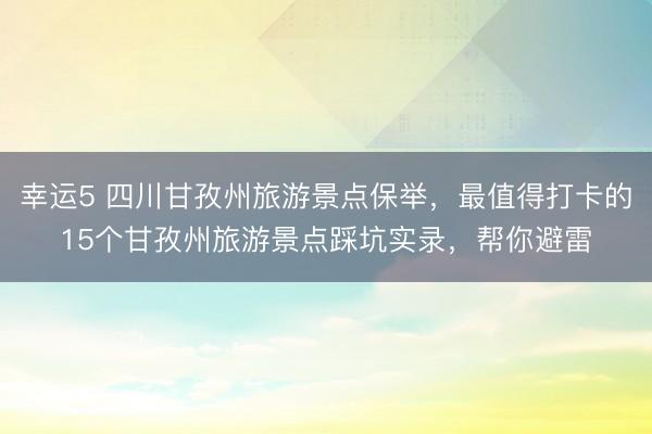 幸運5 四川甘孜州旅游景點保舉，最值得打卡的15個甘孜州旅游景點踩坑實錄，幫你避雷