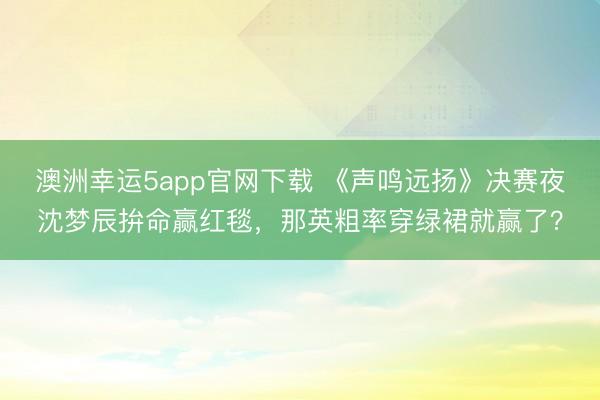 澳洲幸運5app官網下載 《聲鳴遠揚》決賽夜沈夢辰拚命贏紅毯,那英粗率穿綠裙就贏了?