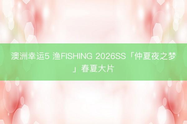 澳洲幸運(yùn)5 漁FISHING 2026SS「仲夏夜之夢(mèng)」春夏大片