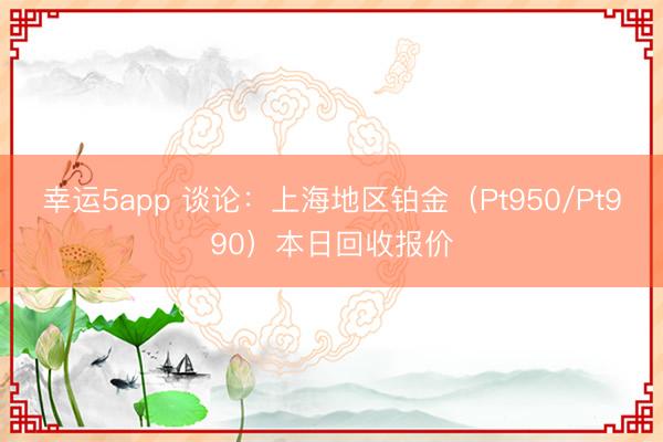 幸運(yùn)5app 談?wù)摚荷虾５貐^(qū)鉑金（Pt950/Pt990）本日回收?qǐng)?bào)價(jià)