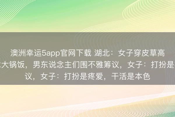 澳洲幸運(yùn)5app官網(wǎng)下載 湖北：女子穿皮草高跟鞋回村幫廚作念大鍋飯，男東說(shuō)念主們圍不雅籌議，女子：打扮是疼愛，干活是本色