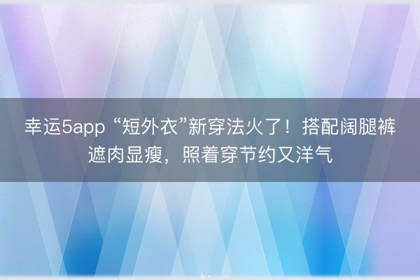 幸運5app “短外衣”新穿法火了！搭配闊腿褲遮肉顯瘦，照著穿節約又洋氣