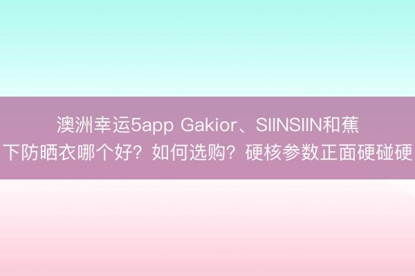 澳洲幸運(yùn)5app Gakior、SIINSIIN和蕉下防曬衣哪個(gè)好？如何選購？硬核參數(shù)正面硬碰硬