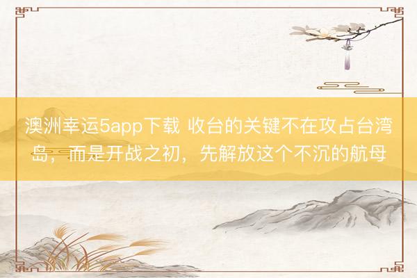 澳洲幸運5app下載 收臺的關鍵不在攻占臺灣島,而是開戰之初,先解放這個不沉的航母