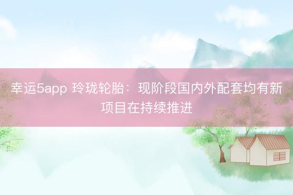 幸運(yùn)5app 玲瓏輪胎:現(xiàn)階段國(guó)內(nèi)外配套均有新項(xiàng)目在持續(xù)推進(jìn)