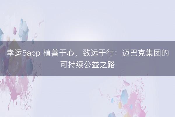 幸運5app 植善于心,致遠(yuǎn)于行:邁巴克集團的可持續(xù)公益之路