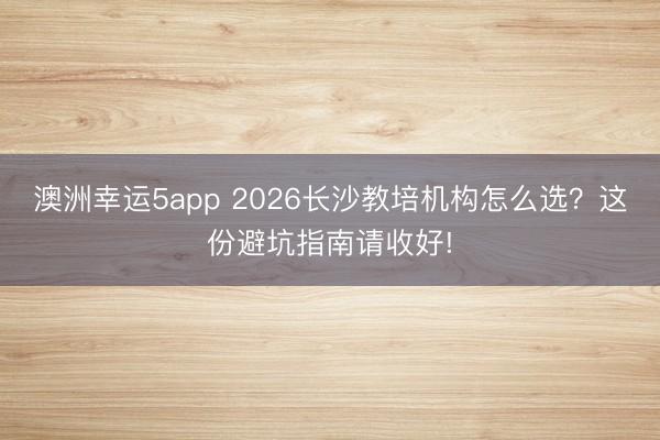澳洲幸運5app 2026長沙教培機構(gòu)怎么選?這份避坑指南請收好!