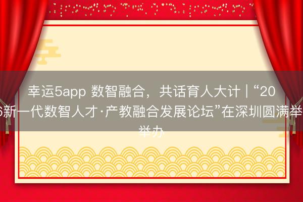 幸運(yùn)5app 數(shù)智融合，共話育人大計 | “2026新一代數(shù)智人才·產(chǎn)教融合發(fā)展論壇”在深圳圓滿舉辦
