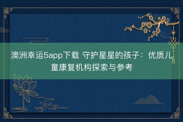 澳洲幸運5app下載 守護星星的孩子:優質兒童康復機構探索與參考