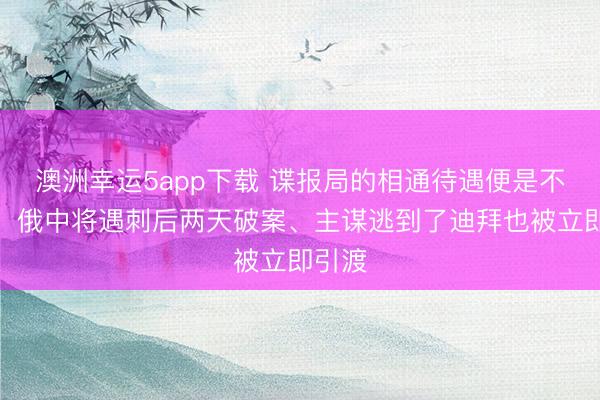 澳洲幸運(yùn)5app下載 諜報(bào)局的相通待遇便是不一樣!俄中將遇刺后兩天破案、主謀逃到了迪拜也被立即引渡