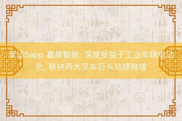 幸運(yùn)5app 嘉晨智能: 深度受益于工業(yè)車輛電動(dòng)化, 聯(lián)袂兩大叉車巨頭功績穩(wěn)增