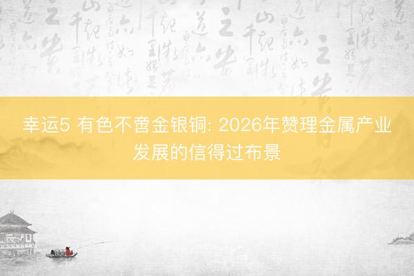 幸運5 有色不啻金銀銅: 2026年贊理金屬產業(yè)發(fā)展的信得過布景