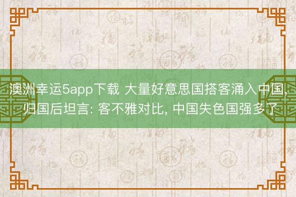 澳洲幸運5app下載 大量好意思國搭客涌入中國, 歸國后坦言: 客不雅對比, 中國失色國強多了