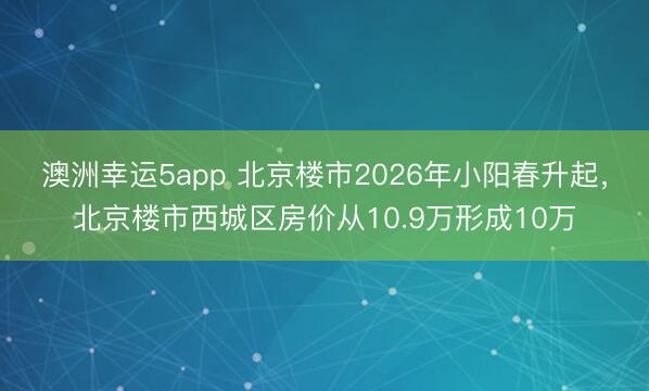 澳洲幸運(yùn)5app 北京樓市2026年小陽春升起，北京樓市西城區(qū)房價(jià)從10.9萬形成10萬